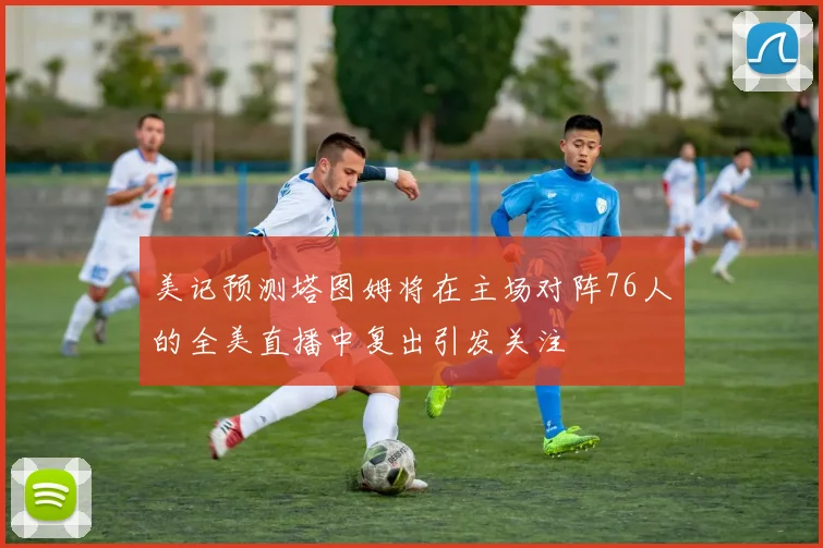 美记预测塔图姆将在主场对阵76人的全美直播中复出引发关注