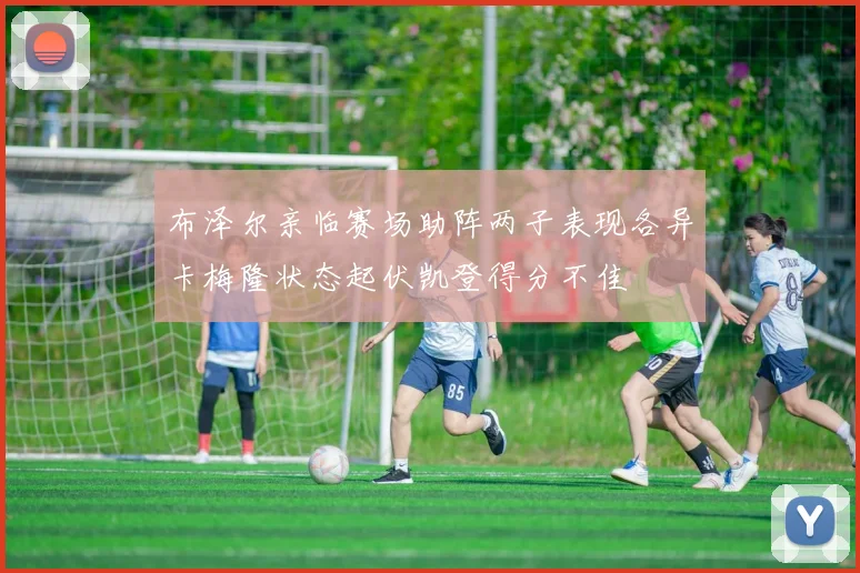 布泽尔亲临赛场助阵两子表现各异卡梅隆状态起伏凯登得分不佳