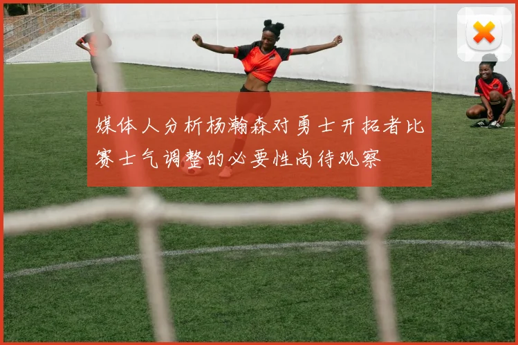 媒体人分析杨瀚森对勇士开拓者比赛士气调整的必要性尚待观察