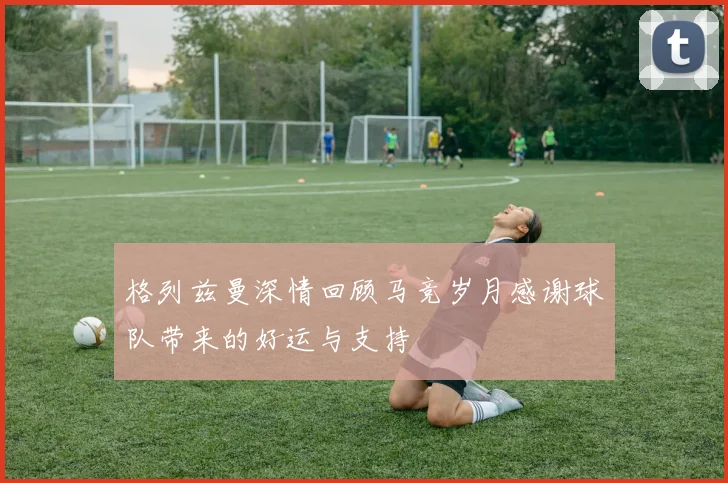 格列兹曼深情回顾马竞岁月感谢球队带来的好运与支持