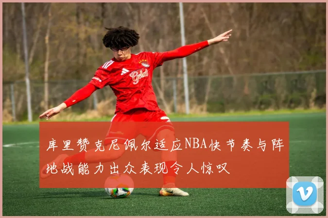 库里赞克尼佩尔适应NBA快节奏与阵地战能力出众表现令人惊叹
