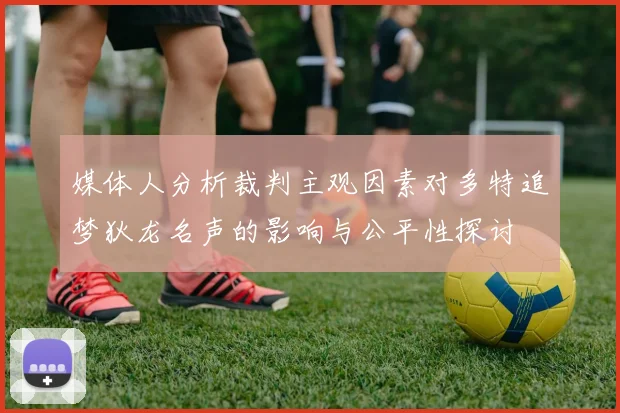 媒体人分析裁判主观因素对多特追梦狄龙名声的影响与公平性探讨