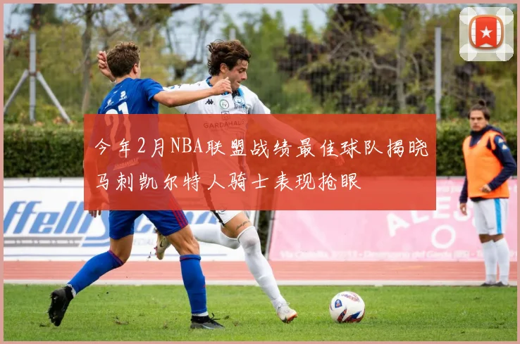 今年2月NBA联盟战绩最佳球队揭晓马刺凯尔特人骑士表现抢眼