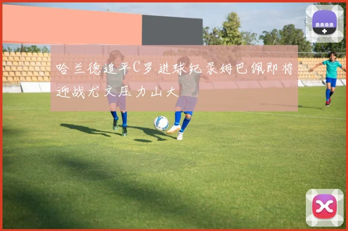 哈兰德追平C罗进球纪录姆巴佩即将迎战尤文压力山大