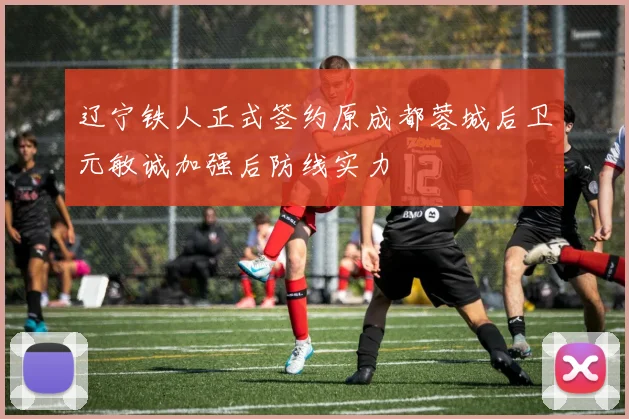 辽宁铁人正式签约原成都蓉城后卫元敏诚加强后防线实力
