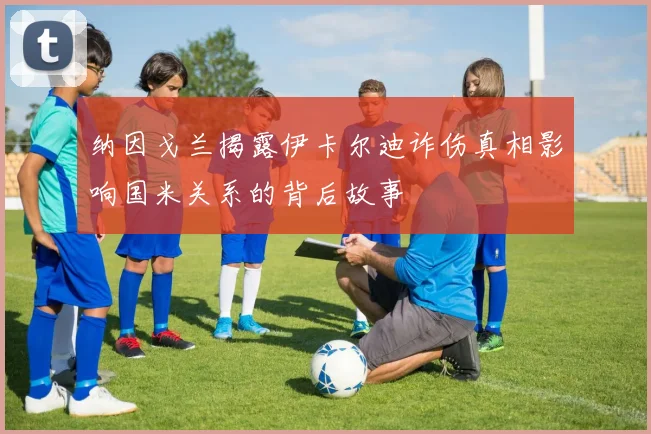 纳因戈兰揭露伊卡尔迪诈伤真相影响国米关系的背后故事