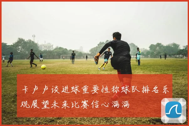 卡卢卢谈进球重要性称球队排名乐观展望未来比赛信心满满