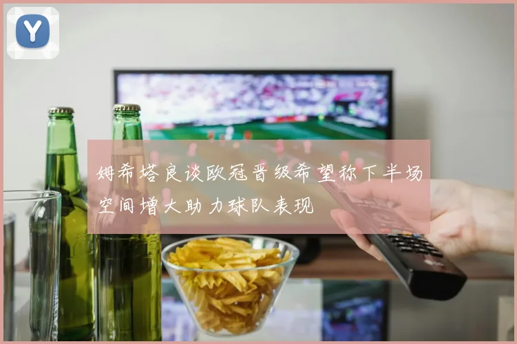 姆希塔良谈欧冠晋级希望称下半场空间增大助力球队表现