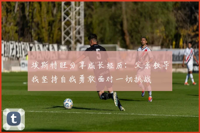 埃斯特旺分享成长经历：父亲教导我坚持自我勇敢面对一切挑战