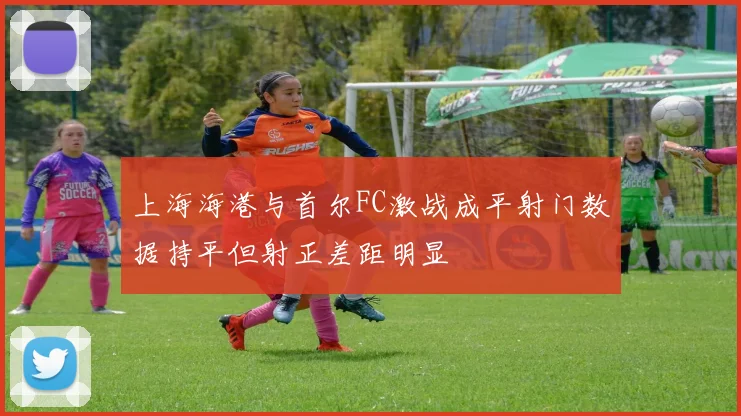 上海海港与首尔FC激战成平射门数据持平但射正差距明显