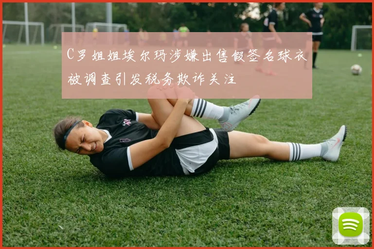 C罗姐姐埃尔玛涉嫌出售假签名球衣被调查引发税务欺诈关注