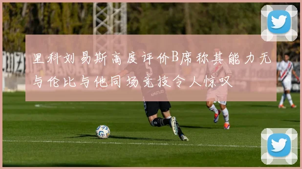 里科刘易斯高度评价B席称其能力无与伦比与他同场竞技令人惊叹