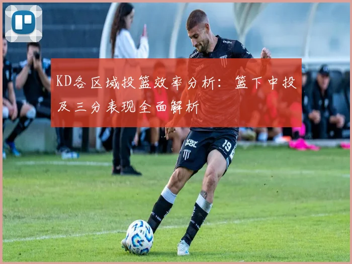 KD各区域投篮效率分析：篮下中投及三分表现全面解析