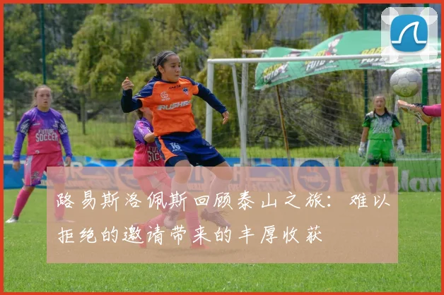路易斯洛佩斯回顾泰山之旅：难以拒绝的邀请带来的丰厚收获