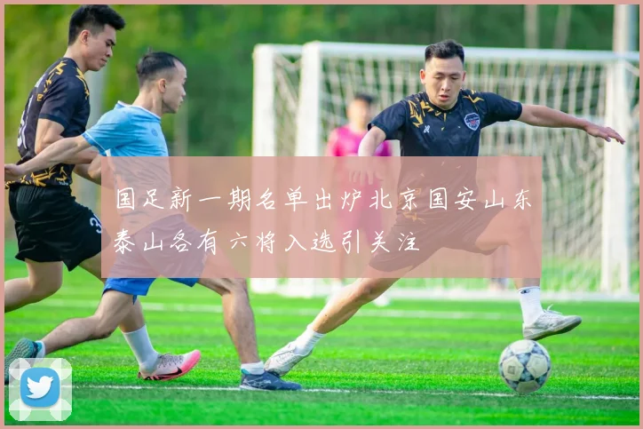国足新一期名单出炉北京国安山东泰山各有六将入选引关注