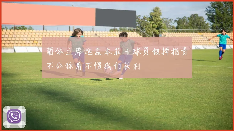 葡体主席炮轰本菲卡球员假摔指责不公称看不惯我们获利