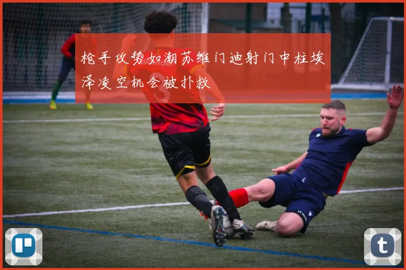 枪手攻势如潮苏维门迪射门中柱埃泽凌空机会被扑救