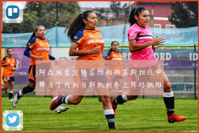 阿森纳首发阵容预测热苏斯担任中锋马丁内利与斯凯利齐上阵对抗维拉