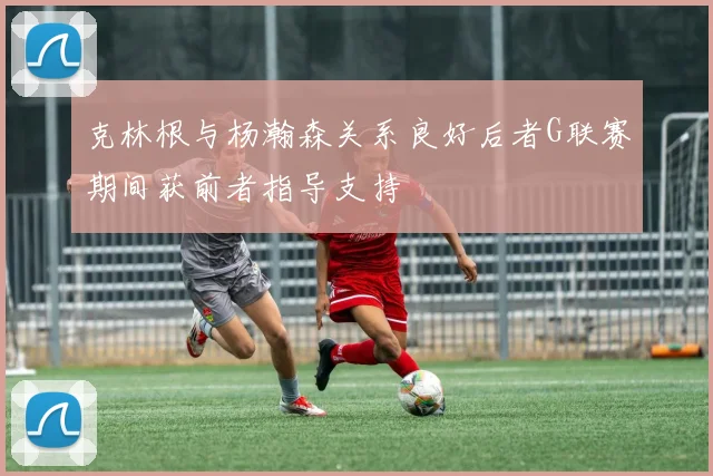 克林根与杨瀚森关系良好后者G联赛期间获前者指导支持