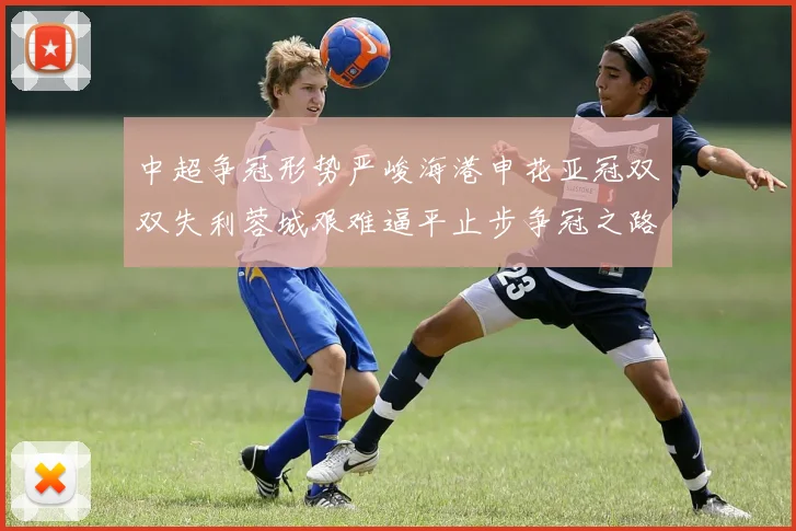 中超争冠形势严峻海港申花亚冠双双失利蓉城艰难逼平止步争冠之路