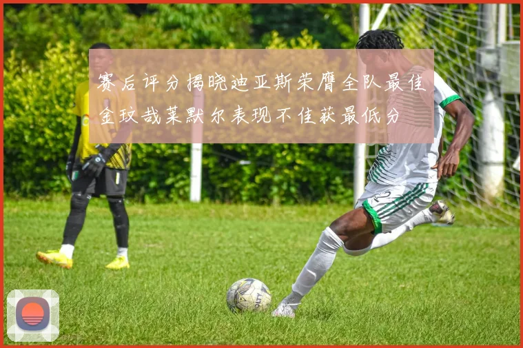 赛后评分揭晓迪亚斯荣膺全队最佳金玟哉莱默尔表现不佳获最低分