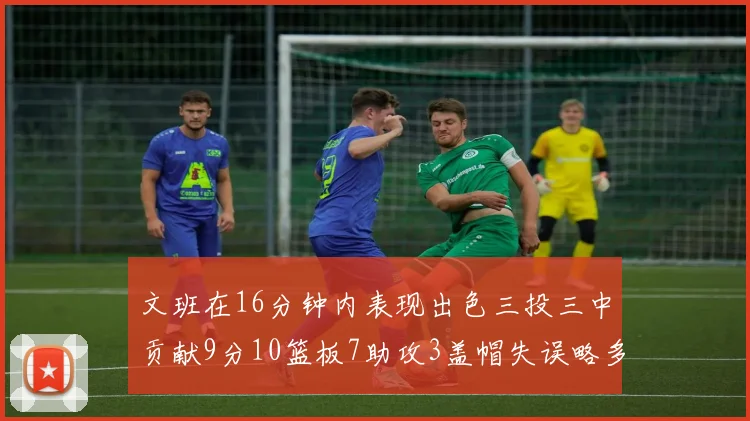 文班在16分钟内表现出色三投三中贡献9分10篮板7助攻3盖帽失误略多但依然完美