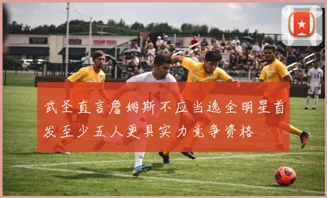 武圣直言詹姆斯不应当选全明星首发至少五人更具实力竞争资格