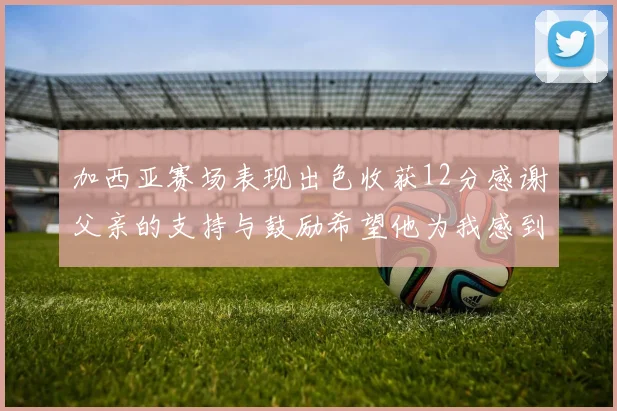加西亚赛场表现出色收获12分感谢父亲的支持与鼓励希望他为我感到骄傲