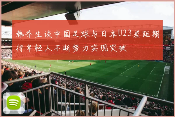 韩乔生谈中国足球与日本U23差距期待年轻人不断努力实现突破