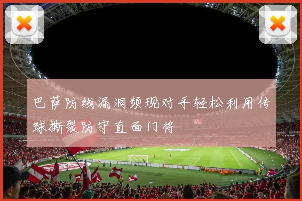 巴萨防线漏洞频现对手轻松利用传球撕裂防守直面门将