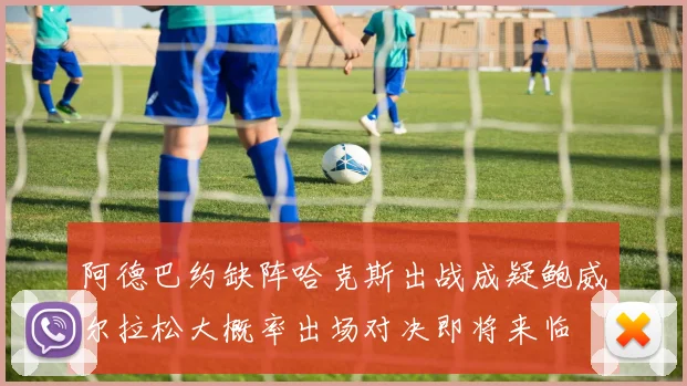 阿德巴约缺阵哈克斯出战成疑鲍威尔拉松大概率出场对决即将来临