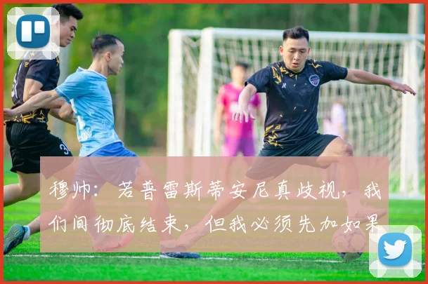 穆帅：若普雷斯蒂安尼真歧视，我们间彻底结束，但我必须先加如果