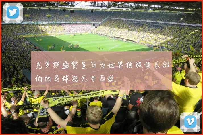 克罗斯盛赞皇马为世界顶级俱乐部伯纳乌球场无可匹敌