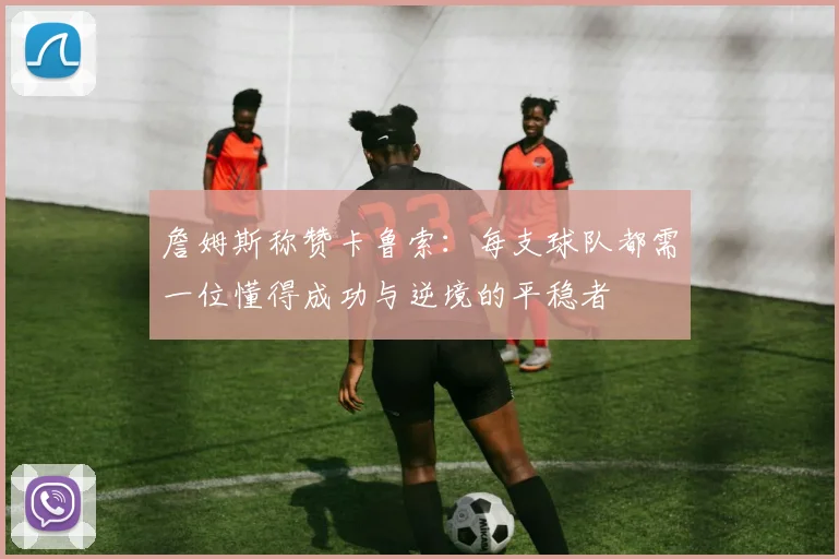 詹姆斯称赞卡鲁索：每支球队都需一位懂得成功与逆境的平稳者