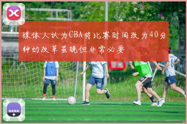 媒体人认为CBA将比赛时间改为40分钟的改革虽晚但非常必要