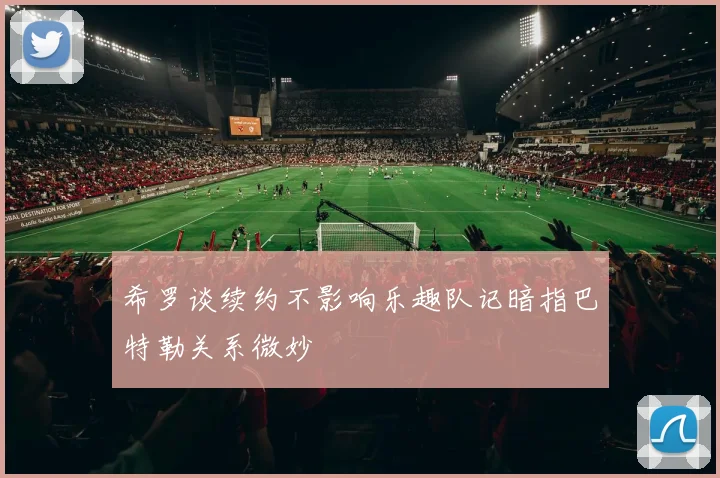 希罗谈续约不影响乐趣队记暗指巴特勒关系微妙
