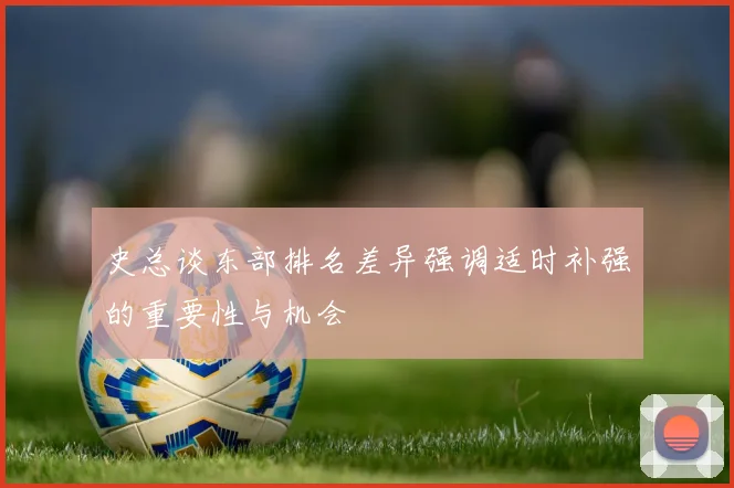 史总谈东部排名差异强调适时补强的重要性与机会