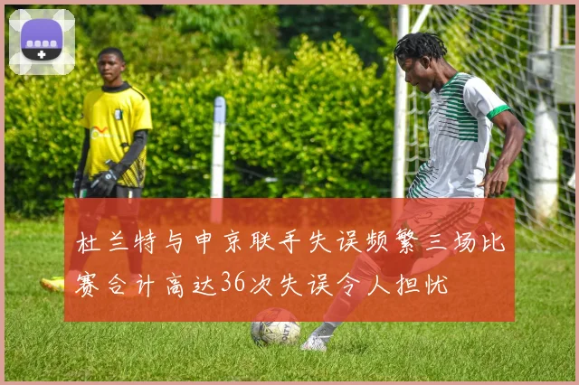 杜兰特与申京联手失误频繁三场比赛合计高达36次失误令人担忧