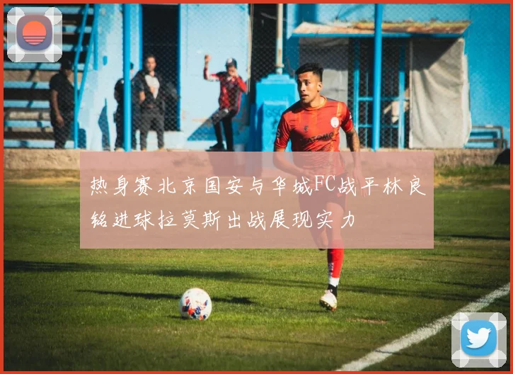 热身赛北京国安与华城FC战平林良铭进球拉莫斯出战展现实力