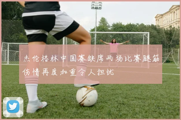 杰伦格林中国赛缺席两场比赛腿筋伤情再度加重令人担忧