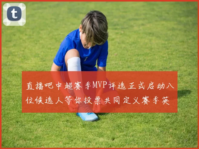 直播吧中超赛季MVP评选正式启动八位候选人等你投票共同定义赛季英雄