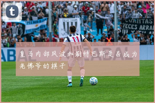 皇马内部风波加剧特巴斯是否成为老佛爷的棋子