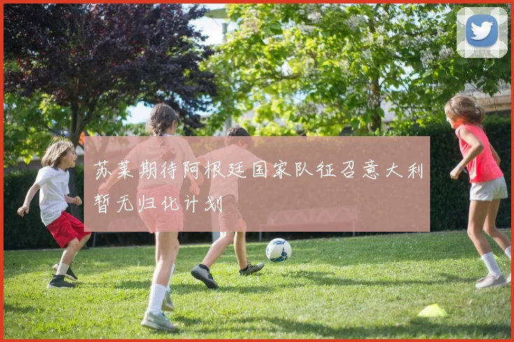 苏莱期待阿根廷国家队征召意大利暂无归化计划