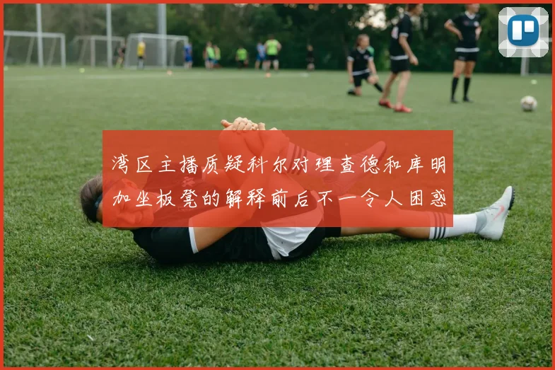 湾区主播质疑科尔对理查德和库明加坐板凳的解释前后不一令人困惑